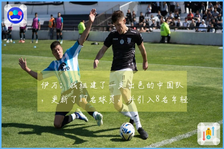 伊万：我组建了一支出色的中国队，更新了17名球员，并引入8名年轻的国家队成员