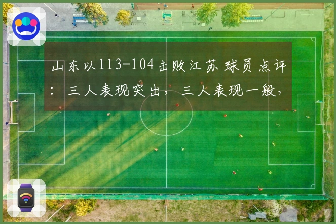 山东以113-104击败江苏 球员点评：三人表现突出，三人表现一般，二人状态低迷