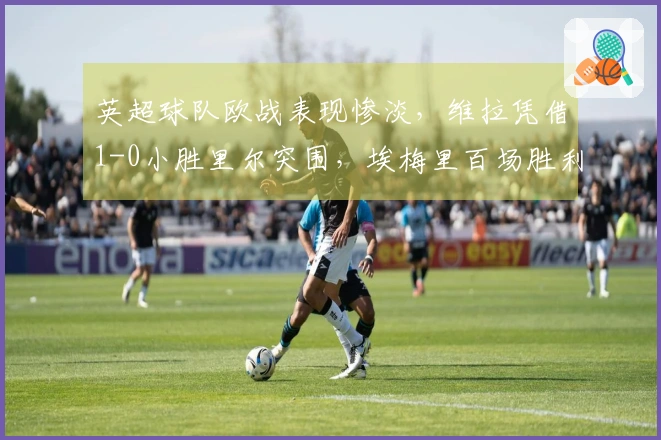 英超球队欧战表现惨淡，维拉凭借1-0小胜里尔突围，埃梅里百场胜利背后藏夺冠秘笈