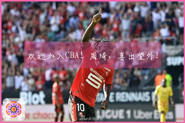 欢迎加入CBA！周琦，喜出望外！