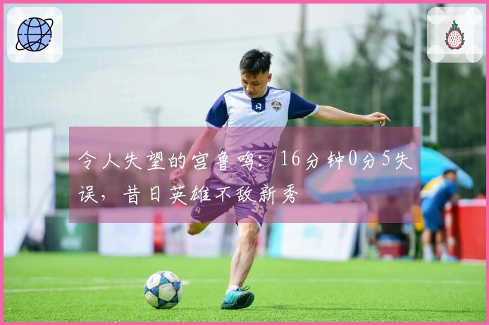 令人失望的宫鲁鸣：16分钟0分5失误，昔日英雄不敌新秀