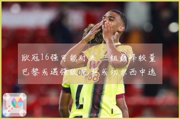 欧冠16强可能对决 三组巅峰较量 巴黎或遇强敌 巴萨或切尔西中选