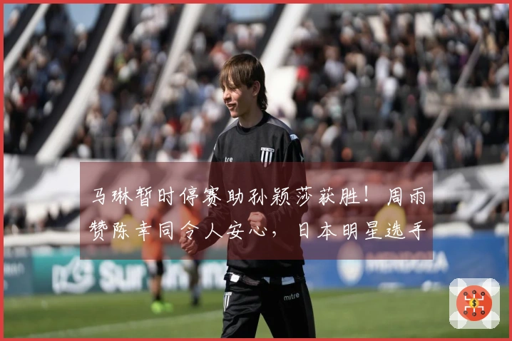 马琳暂时停赛助孙颖莎获胜！周雨赞陈幸同令人安心，日本明星选手退出比赛