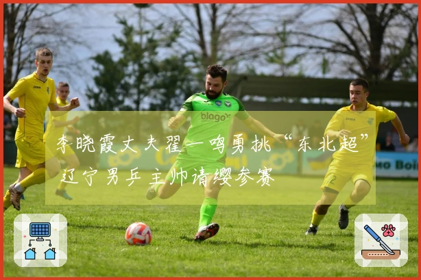 李晓霞丈夫翟一鸣勇挑“东北超” 辽宁男乒主帅请缨参赛