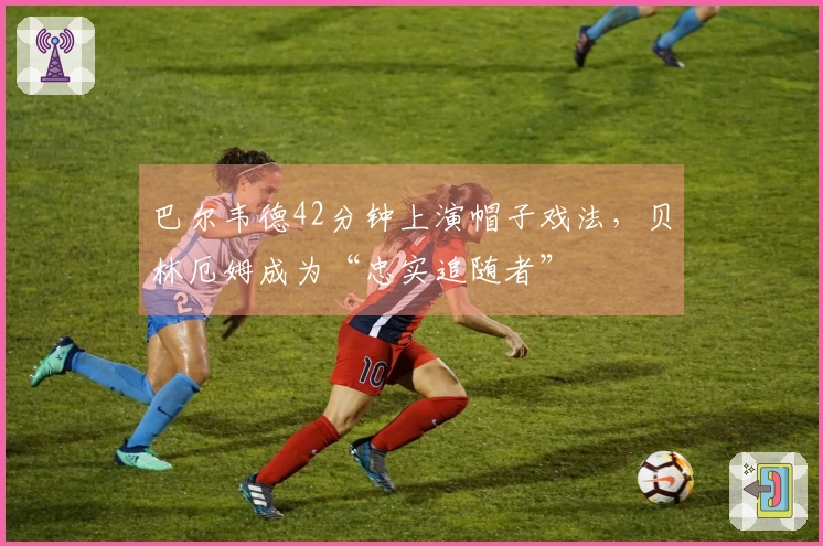 巴尔韦德42分钟上演帽子戏法，贝林厄姆成为“忠实追随者”