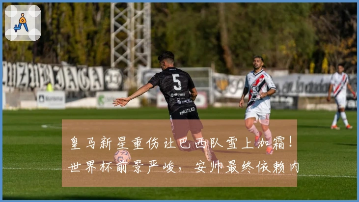 皇马新星重伤让巴西队雪上加霜！世界杯前景严峻，安帅最终依赖内马尔与未来接班人？