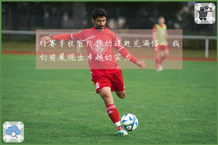 对赛季收官阶段的追赶充满信心 我们将展现出卓越的实力