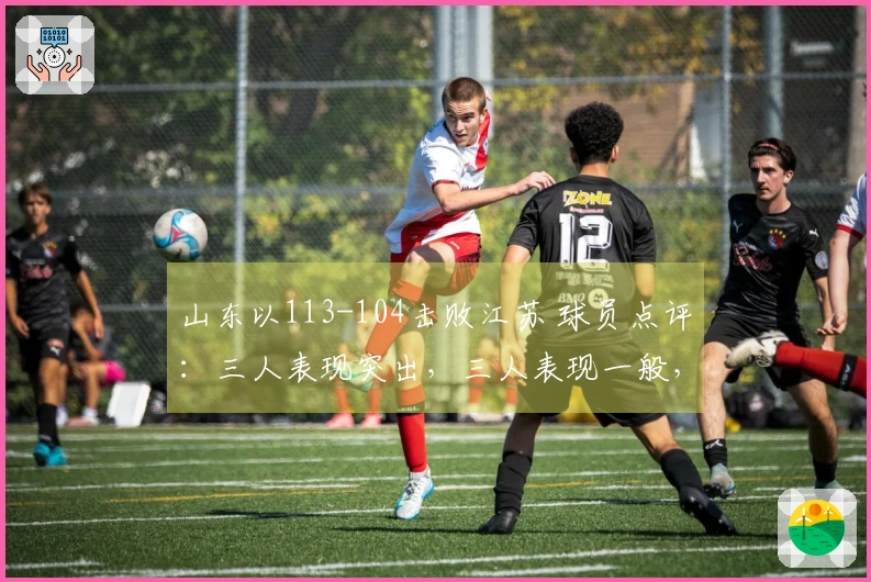 山东以113-104击败江苏 球员点评：三人表现突出，三人表现一般，二人状态低迷
