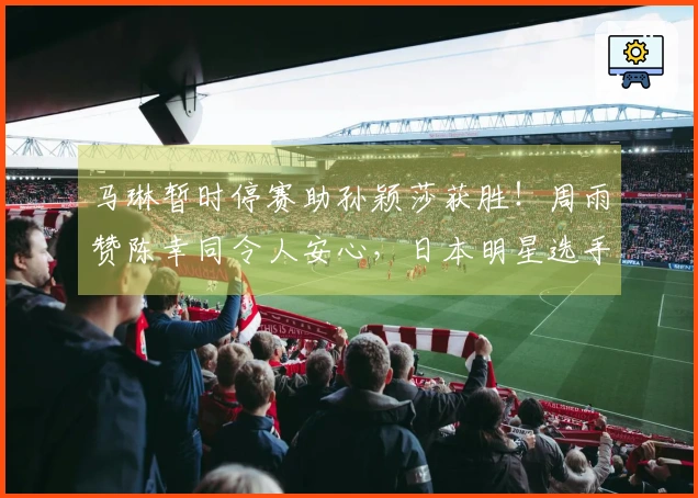 马琳暂时停赛助孙颖莎获胜!周雨赞陈幸同令人安心,日本明星选手退出比赛