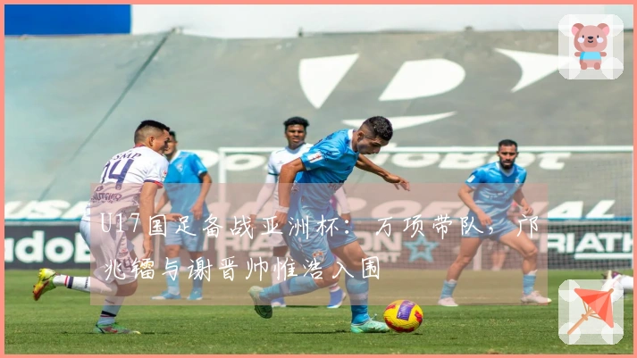 U17国足备战亚洲杯：万项带队，邝兆镭与谢晋帅惟浩入围