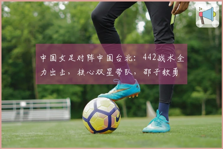 中国女足对阵中国台北：442战术全力出击，核心双星带队，邵子钦勇往直前