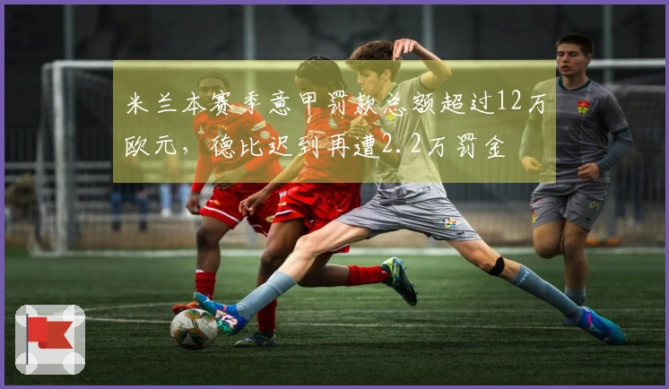 米兰本赛季意甲罚款总额超过12万欧元，德比迟到再遭2.2万罚金