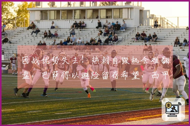 团战优势失去！热刺自毁机会难翻盘，巴萨得以避险留存希望，西甲超越英超
