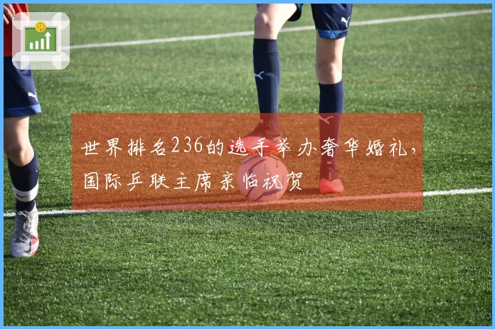 世界排名236的选手举办奢华婚礼，国际乒联主席亲临祝贺