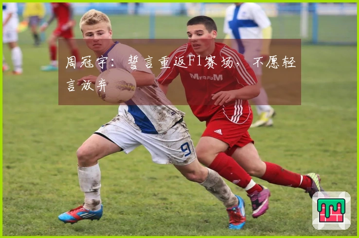 周冠宇：誓言重返F1赛场，不愿轻言放弃