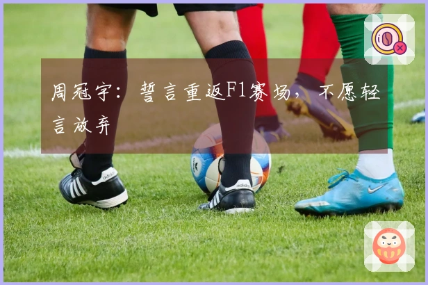 周冠宇：誓言重返F1赛场，不愿轻言放弃