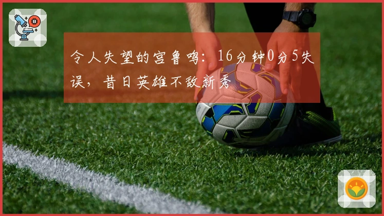令人失望的宫鲁鸣：16分钟0分5失误，昔日英雄不敌新秀