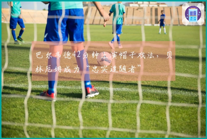 巴尔韦德42分钟上演帽子戏法，贝林厄姆成为“忠实追随者”