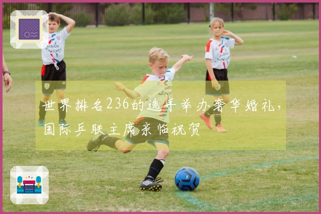 世界排名236的选手举办奢华婚礼，国际乒联主席亲临祝贺